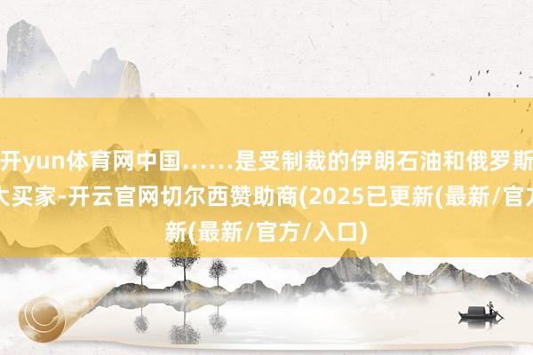 开yun体育网中国……是受制裁的伊朗石油和俄罗斯石油的大买家-开云官网切尔西赞助商(2025已更新(最新/官方/入口)