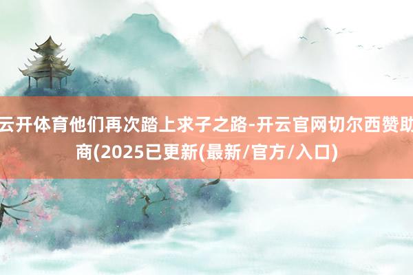 云开体育他们再次踏上求子之路-开云官网切尔西赞助商(2025已更新(最新/官方/入口)