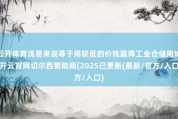 云开体育浅易来说等于用较低的价钱赢得工业仓储用地-开云官网切尔西赞助商(2025已更新(最新/官方/入口)