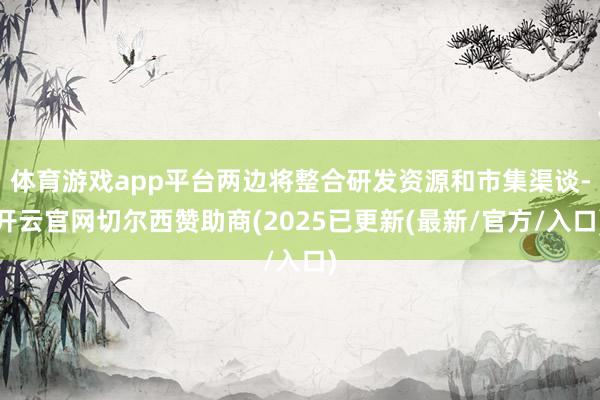 体育游戏app平台两边将整合研发资源和市集渠谈-开云官网切尔西赞助商(2025已更新(最新/官方/入口)