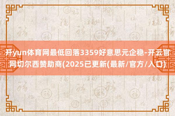 开yun体育网最低回落3359好意思元企稳-开云官网切尔西赞助商(2025已更新(最新/官方/入口)
