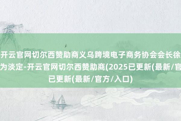 开云官网切尔西赞助商义乌跨境电子商务协会会长徐俨显得颇为淡定-开云官网切尔西赞助商(2025已更新(最新/官方/入口)