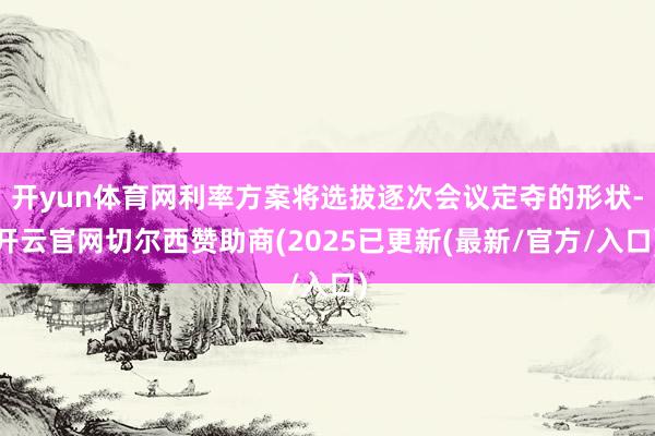 开yun体育网利率方案将选拔逐次会议定夺的形状-开云官网切尔西赞助商(2025已更新(最新/官方/入口)
