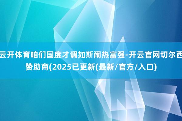 云开体育咱们国度才调如斯闹热富强-开云官网切尔西赞助商(2025已更新(最新/官方/入口)
