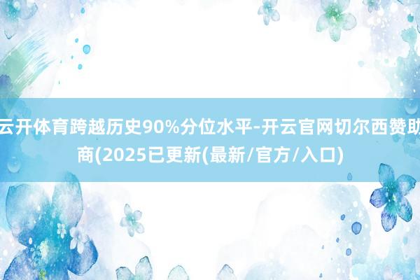 云开体育跨越历史90%分位水平-开云官网切尔西赞助商(2025已更新(最新/官方/入口)