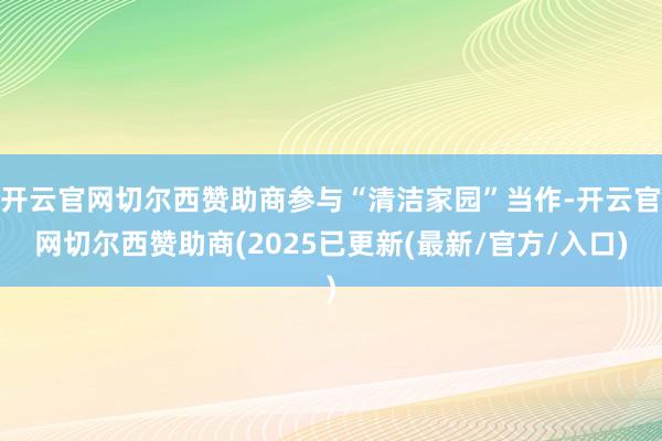 开云官网切尔西赞助商参与“清洁家园”当作-开云官网切尔西赞助商(2025已更新(最新/官方/入口)