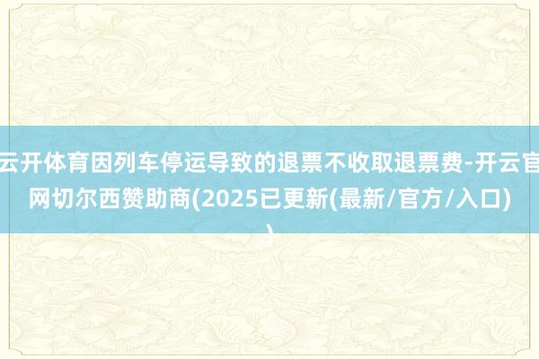 云开体育因列车停运导致的退票不收取退票费-开云官网切尔西赞助商(2025已更新(最新/官方/入口)